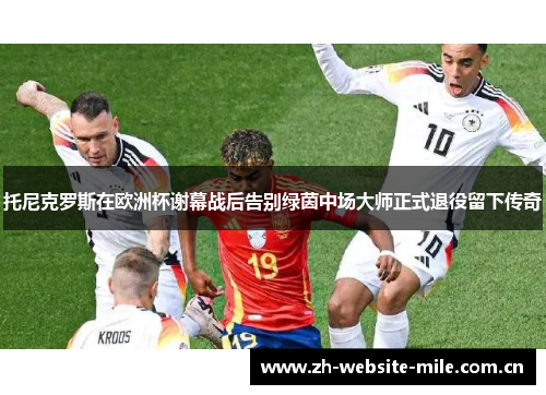 托尼克罗斯在欧洲杯谢幕战后告别绿茵中场大师正式退役留下传奇 托尼克罗斯在欧洲杯谢幕战后告别绿茵中场大师正式退役留下传奇