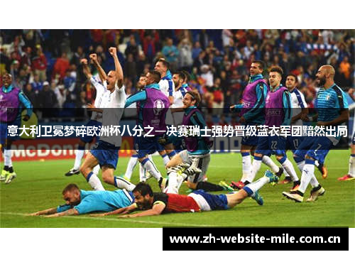 意大利卫冕梦碎欧洲杯八分之一决赛瑞士强势晋级蓝衣军团黯然出局